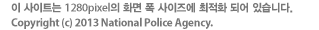 이 사이트는 1280pixel의 화면 폭 사이즈에 최적화 되어 있습니다. Copyright(c) 2013 National Police Agency.